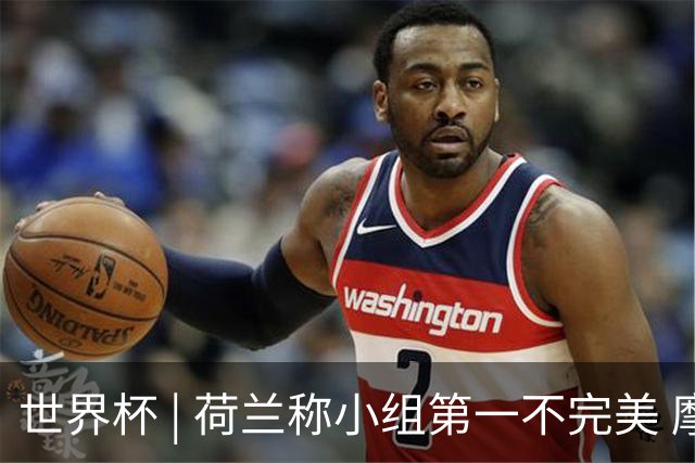 世界杯 | 荷兰称小组第一不完美 摩洛哥是“硬茬”