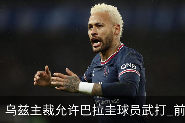 乌兹主裁允许巴拉圭球员武打 前裁判：应取消他的执法资格