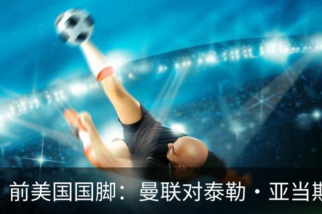 前美国国脚：曼联对泰勒·亚当斯感兴趣我不意外，希望他能去红魔