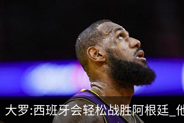 大罗:西班牙会轻松战胜阿根廷 他们的传控足球让阿根廷落后时无法逆转