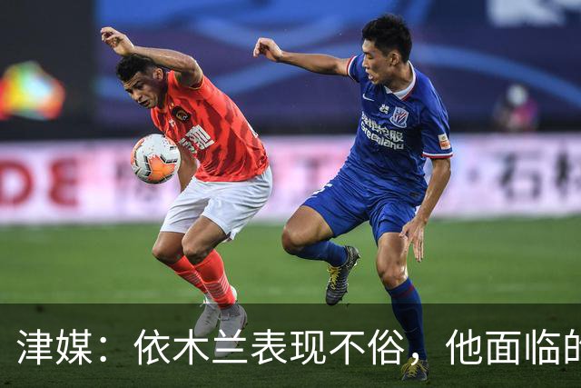 津媒：依木兰表现不俗，他面临的最大问题是中超出场时间太少