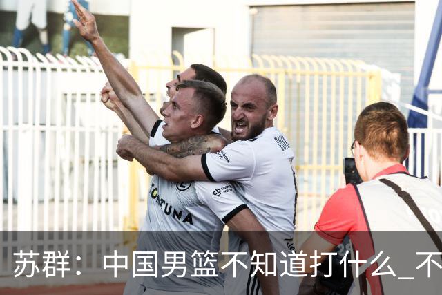 苏群：中国男篮不知道打什么 不知道打谁 没特点没核心