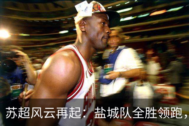 苏超风云再起：盐城队全胜领跑，镇江队遭遇15连败！