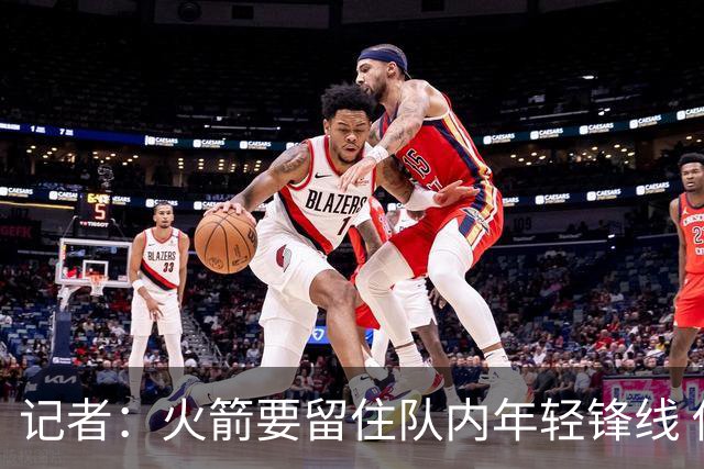 记者：火箭要留住队内年轻锋线 他们的成长幅度会决定下赛季走向