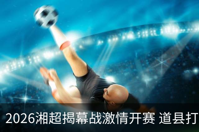 2026湘超揭幕战激情开赛 道县打造湘超联赛暖心第二现场