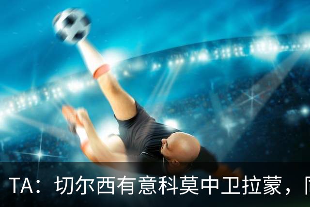 TA：切尔西有意科莫中卫拉蒙，同时关注拉克鲁瓦等目标